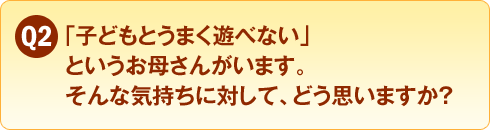 Q2　「子どもとうまく遊べない」というお母さんがいます。そんな気持ちに対して、どう思いますか？