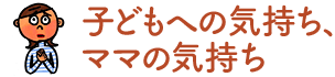子どもへの気持ち、ママの気持ち